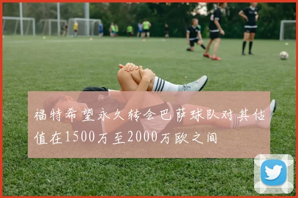 福特希望永久转会巴萨球队对其估值在1500万至2000万欧之间